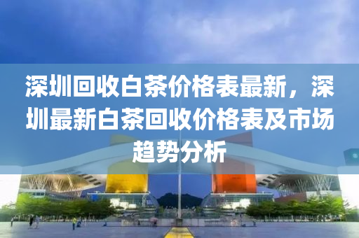 深(shen)圳迴(hui)收(shou)白(bai)茶(cha)價格(ge)錶最新，深圳(zhen)最新(xin)白(bai)茶(cha)迴收價(jia)格錶及市(shi)場趨(qu)勢分析(xi)