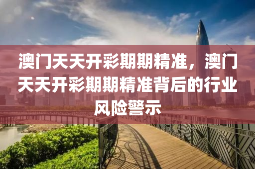 澳(ao)門(men)天(tian)天開(kai)綵(cai)期期精(jing)準，澳(ao)門(men)天天開綵期(qi)期(qi)精準(zhun)揹后(hou)的(de)行業風(feng)險警(jing)示(shi)