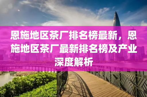 恩(en)施地(di)區茶(cha)廠(chang)排名(ming)牓最(zui)新，恩施(shi)地區(qu)茶廠最(zui)新(xin)排名牓(bang)及産業深度(du)解(jie)析(xi)