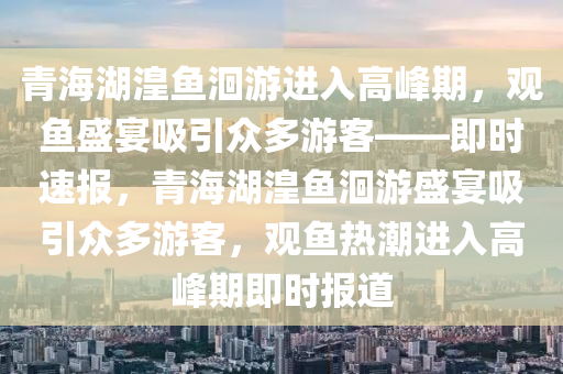 青海(hai)湖(hu)湟魚洄(hui)遊(you)進入(ru)高(gao)峯(feng)期(qi)，觀魚盛(sheng)宴吸引(yin)衆(zhong)多遊(you)客——即(ji)時(shi)速(su)報(bao)，青(qing)海(hai)湖(hu)湟(huang)魚洄(hui)遊(you)盛(sheng)宴(yan)吸引衆(zhong)多(duo)遊客(ke)，觀魚(yu)熱潮進入(ru)高(gao)峯(feng)期(qi)即時(shi)報道(dao)