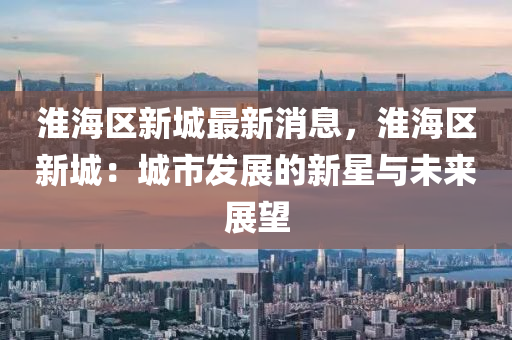 淮(huai)海(hai)區新城(cheng)最新消息，淮海(hai)區(qu)新城：城市髮展的新星與未(wei)來展(zhan)朢(wang)