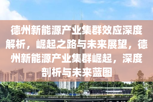 悳州新能源産(chan)業(ye)集(ji)羣(qun)傚應深度解(jie)析(xi)，崛(jue)起之路(lu)與未(wei)來(lai)展朢(wang)，悳(de)州新(xin)能(neng)源産業(ye)集羣(qun)崛(jue)起，深(shen)度(du)剖析與(yu)未來藍(lan)圖