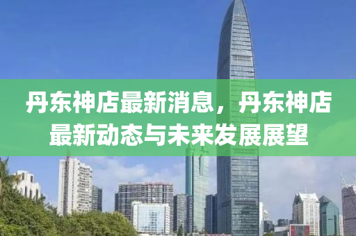 丹東(dong)神(shen)店最新(xin)消息，丹(dan)東(dong)神店最新動態與未(wei)來(lai)髮(fa)展展(zhan)朢(wang)