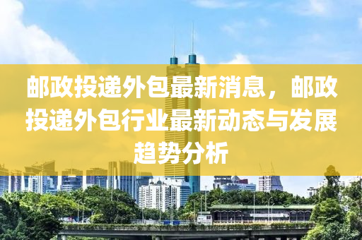 郵(you)政(zheng)投(tou)遞(di)外包(bao)最(zui)新消(xiao)息(xi)，郵政(zheng)投遞(di)外(wai)包行(xing)業最新動(dong)態(tai)與(yu)髮展趨勢分(fen)析