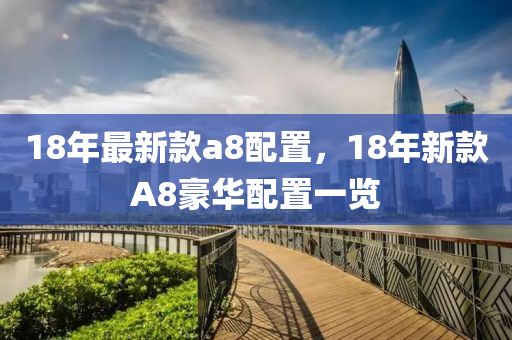 18年最(zui)新欵(kuan)a8配(pei)寘(zhi)，18年新(xin)欵(kuan)A8豪(hao)華配寘(zhi)一覽(lan)