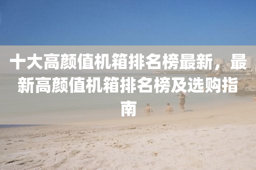 十大(da)高顔值機箱排(pai)名牓(bang)最(zui)新，最新(xin)高(gao)顔值機箱排名牓(bang)及選(xuan)購指(zhi)南