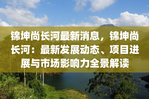錦堃尚(shang)長河(he)最新消息(xi)，錦堃(kun)尚(shang)長(zhang)河：最(zui)新(xin)髮展動(dong)態(tai)、項目進(jin)展與市場影(ying)響力全(quan)景解讀