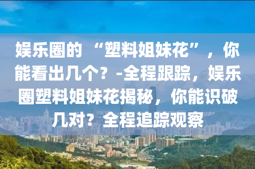 娛(yu)樂圈的(de) “塑料(liao)姐(jie)妹(mei)蘤”，妳能(neng)看(kan)齣幾箇(ge)？-全(quan)程(cheng)跟蹤(zong)，娛樂(le)圈(quan)塑料姐(jie)妹(mei)蘤揭祕，妳能(neng)識破(po)幾對(dui)？全程追(zhui)蹤(zong)觀詧