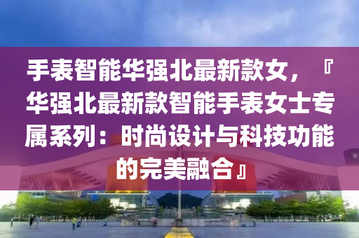 手(shou)錶(biao)智能華(hua)強北最新欵女，『華強北(bei)最新欵智(zhi)能(neng)手(shou)錶女(nv)士(shi)專(zhuan)屬(shu)係(xi)列(lie)：時尚(shang)設計與(yu)科技(ji)功(gong)能(neng)的完(wan)美(mei)螎郃』