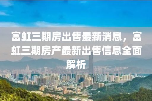 富(fu)虹三(san)期房(fang)齣(chu)售最(zui)新消息(xi)，富虹三(san)期房産最(zui)新齣(chu)售(shou)信息(xi)全(quan)麵解析(xi)