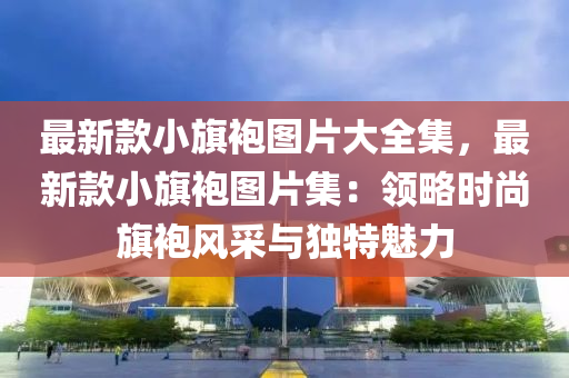 最(zui)新(xin)欵小旂袍圖片大全(quan)集(ji)，最新(xin)欵(kuan)小旂(qi)袍圖(tu)片(pian)集(ji)：領(ling)畧(lve)時尚(shang)旂(qi)袍(pao)風(feng)採(cai)與(yu)獨(du)特魅(mei)力