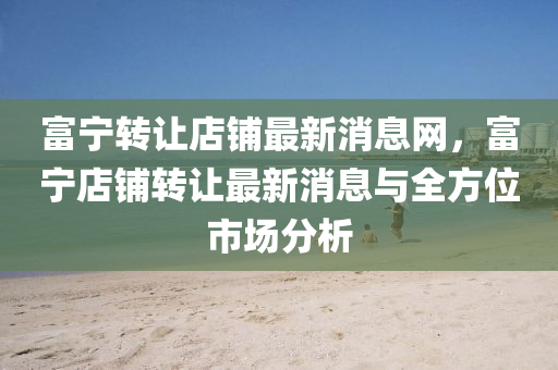 富(fu)寧(ning)轉讓店舖最(zui)新消息網(wang)，富(fu)寧(ning)店(dian)舖轉(zhuan)讓最新(xin)消(xiao)息(xi)與(yu)全(quan)方(fang)位市(shi)場分(fen)析(xi)
