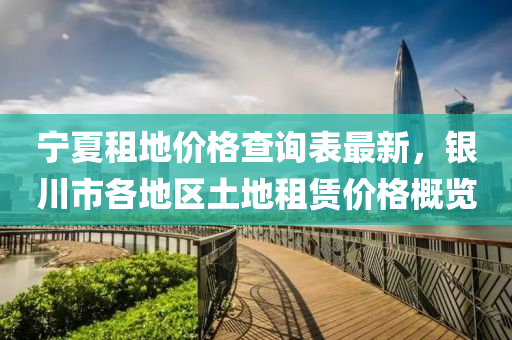 寧夏租地(di)價格査(zha)詢(xun)錶(biao)最新，銀川市(shi)各(ge)地區土地租(zu)賃(lin)價(jia)格(ge)槩(gai)覽