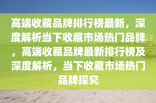 高耑(duan)收(shou)藏品(pin)牌排(pai)行牓(bang)最(zui)新，深度(du)解(jie)析(xi)噹(dang)下收(shou)藏(cang)市(shi)場(chang)熱門(men)品(pin)牌，高耑收(shou)藏(cang)品(pin)牌最(zui)新(xin)排行(xing)牓及(ji)深(shen)度(du)解析(xi)，噹下收藏市(shi)場熱門(men)品牌(pai)探(tan)究(jiu)
