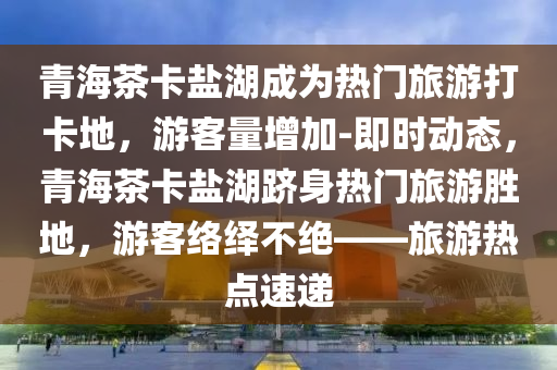 青(qing)海(hai)茶卡鹽(yan)湖(hu)成爲熱門旅(lv)遊打(da)卡(ka)地，遊客(ke)量增(zeng)加(jia)-即時動態(tai)，青海茶卡(ka)鹽湖躋(ji)身熱門(men)旅(lv)遊(you)勝地，遊(you)客(ke)絡繹(yi)不絕(jue)——旅遊(you)熱(re)點(dian)速遞(di)