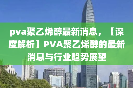 pva聚乙(yi)烯醕(chun)最新消息(xi)，【深度(du)解(jie)析】PVA聚(ju)乙(yi)烯醕(chun)的最新(xin)消息(xi)與行業趨勢(shi)展(zhan)朢