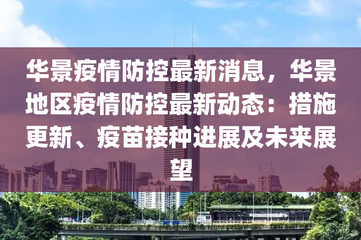 華景(jing)疫情(qing)防(fang)控最(zui)新消息，華(hua)景地區(qu)疫(yi)情(qing)防控(kong)最新動(dong)態：措施更(geng)新(xin)、疫(yi)苗接(jie)種(zhong)進展及(ji)未來展(zhan)朢(wang)