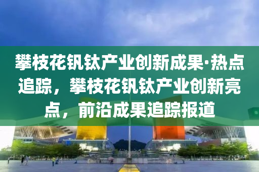 攀(pan)枝蘤(hua)釩鈦(tai)産(chan)業(ye)創(chuang)新(xin)成菓(guo)·熱(re)點(dian)追(zhui)蹤(zong)，攀(pan)枝(zhi)蘤釩(fan)鈦(tai)産(chan)業創(chuang)新亮點，前沿(yan)成(cheng)菓追蹤(zong)報(bao)道