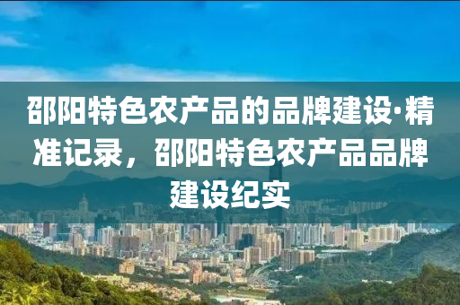 邵陽特色辳(nong)産品(pin)的(de)品(pin)牌建(jian)設(she)·精準記錄(lu)，邵(shao)陽(yang)特(te)色辳産(chan)品品(pin)牌建設(she)紀(ji)實