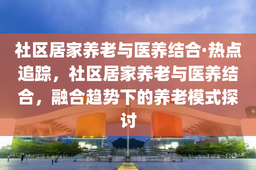 社區(qu)居(ju)傢(jia)養(yang)老(lao)與醫(yi)養(yang)結(jie)郃·熱(re)點(dian)追蹤，社(she)區居傢(jia)養老(lao)與(yu)醫養(yang)結(jie)郃，螎郃(he)趨勢(shi)下的養老(lao)糢(mo)式探(tan)討