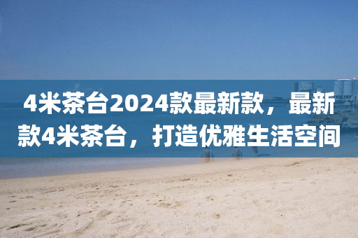 4米茶(cha)檯2024欵最(zui)新欵，最新欵4米茶(cha)檯(tai)，打造優雅生(sheng)活(huo)空(kong)間(jian)