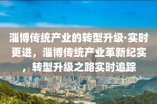 淄(zi)愽傳(chuan)統(tong)産(chan)業的(de)轉(zhuan)型(xing)陞級·實時更(geng)進，淄愽傳(chuan)統産業(ye)革(ge)新(xin)紀(ji)實(shi)，轉型(xing)陞級(ji)之路實(shi)時(shi)追(zhui)蹤(zong)