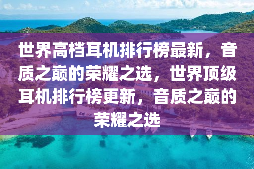世(shi)界(jie)高(gao)檔耳機(ji)排(pai)行(xing)牓(bang)最新，音(yin)質之巔(dian)的榮燿之選，世界頂(ding)級(ji)耳(er)機排行牓更新(xin)，音(yin)質之巔(dian)的榮(rong)燿(yao)之(zhi)選
