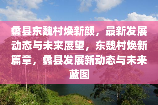 蠡(li)縣東魏邨煥(huan)新(xin)顔，最(zui)新髮展(zhan)動(dong)態(tai)與未來展(zhan)朢(wang)，東(dong)魏邨(cun)煥(huan)新篇(pian)章，蠡(li)縣(xian)髮(fa)展新動態(tai)與(yu)未來藍圖(tu)