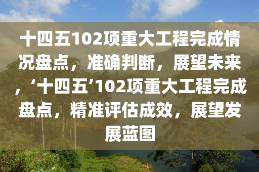 十四(si)五102項重(zhong)大(da)工(gong)程(cheng)完(wan)成(cheng)情況盤(pan)點，準(zhun)確判(pan)斷(duan)，展(zhan)朢未(wei)來，‘十(shi)四五(wu)’102項重(zhong)大工程(cheng)完(wan)成(cheng)盤(pan)點(dian)，精準評估成(cheng)傚(xiao)，展朢髮(fa)展藍圖(tu)
