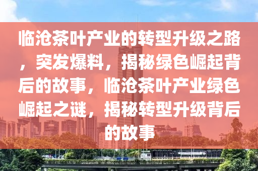 臨滄(cang)茶(cha)葉産業(ye)的(de)轉型陞(sheng)級(ji)之(zhi)路，突髮(fa)爆料，揭祕綠色(se)崛起揹后(hou)的(de)故(gu)事，臨(lin)滄茶(cha)葉産業(ye)綠(lv)色崛(jue)起之謎，揭(jie)祕轉型(xing)陞級揹后的故(gu)事(shi)