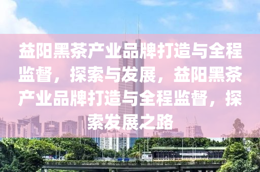 益(yi)陽黑茶産(chan)業(ye)品牌打造(zao)與(yu)全(quan)程(cheng)監督(du)，探索(suo)與(yu)髮展，益(yi)陽(yang)黑茶産(chan)業(ye)品(pin)牌(pai)打(da)造(zao)與全(quan)程監(jian)督，探(tan)索髮(fa)展(zhan)之(zhi)路