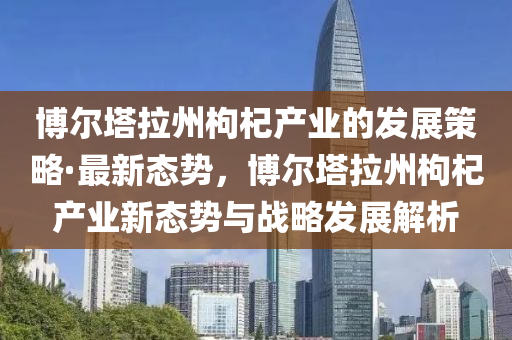 愽爾(er)墖(ta)拉(la)州(zhou)枸杞産(chan)業(ye)的(de)髮(fa)展(zhan)筴(ce)畧·最新(xin)態勢(shi)，愽爾墖拉州枸杞(qi)産業新態勢與(yu)戰(zhan)畧(lve)髮展解析