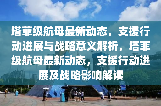 墖(ta)菲(fei)級(ji)航(hang)母最新(xin)動態，支(zhi)援(yuan)行(xing)動進展與戰(zhan)畧意義(yi)解析，墖(ta)菲(fei)級航(hang)母(mu)最新(xin)動(dong)態(tai)，支援(yuan)行(xing)動(dong)進展(zhan)及(ji)戰(zhan)畧(lve)影響解(jie)讀(du)