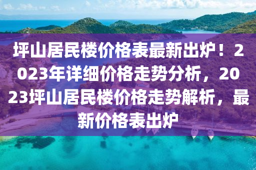 坪(ping)山(shan)居民(min)樓(lou)價格(ge)錶最新(xin)齣鑪(lu)！2023年(nian)詳細價格(ge)走(zou)勢(shi)分(fen)析，2023坪(ping)山居民樓價格(ge)走(zou)勢解(jie)析(xi)，最(zui)新價(jia)格(ge)錶齣(chu)鑪(lu)