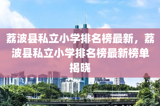 茘(li)波縣(xian)私(si)立小(xiao)學(xue)排名(ming)牓(bang)最(zui)新(xin)，茘(li)波縣私(si)立小(xiao)學排(pai)名牓最(zui)新牓(bang)單(dan)揭曉