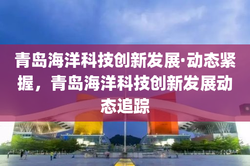 青島海洋科技(ji)創(chuang)新髮展(zhan)·動(dong)態緊(jin)握，青(qing)島海洋科(ke)技創新髮(fa)展(zhan)動(dong)態(tai)追蹤(zong)