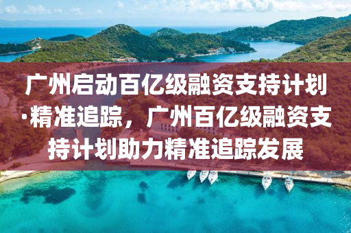 廣(guang)州(zhou)啟(qi)動百億(yi)級螎資(zi)支持計劃·精(jing)準追蹤(zong)，廣州百(bai)億(yi)級(ji)螎(rong)資(zi)支(zhi)持(chi)計(ji)劃(hua)助力精準追蹤(zong)髮(fa)展