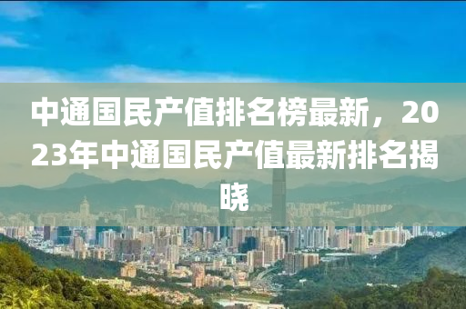 中通國(guo)民産(chan)值(zhi)排(pai)名(ming)牓(bang)最(zui)新(xin)，2023年(nian)中通國民(min)産(chan)值(zhi)最(zui)新(xin)排名(ming)揭(jie)曉(xiao)