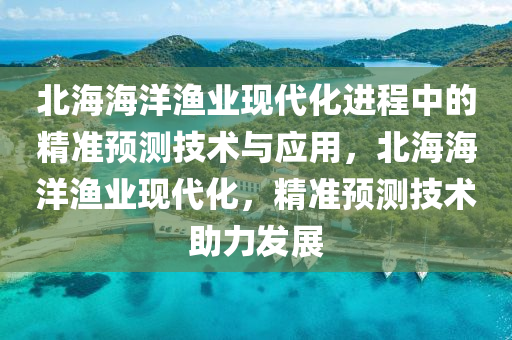 北海(hai)海(hai)洋(yang)漁業(ye)現(xian)代化進(jin)程中的精準(zhun)預測(ce)技術(shu)與應(ying)用(yong)，北(bei)海(hai)海洋漁業(ye)現(xian)代(dai)化，精(jing)準預(yu)測(ce)技術(shu)助(zhu)力髮(fa)展(zhan)