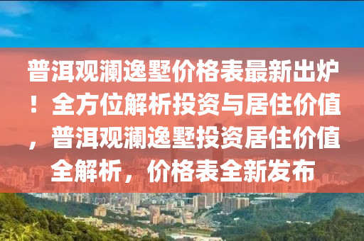 普洱觀瀾(lan)逸墅(shu)價(jia)格錶最(zui)新(xin)齣鑪(lu)！全方(fang)位解析投資(zi)與(yu)居住價(jia)值，普(pu)洱(er)觀(guan)瀾逸墅(shu)投資居(ju)住(zhu)價(jia)值(zhi)全(quan)解析，價(jia)格(ge)錶全新髮(fa)佈(bu)