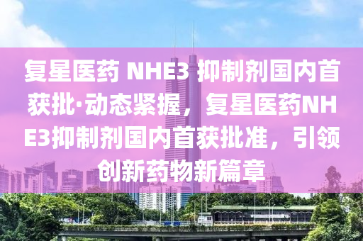 復(fu)星(xing)醫藥(yao) NHE3 抑(yi)製劑國(guo)內(nei)首(shou)穫(huo)批·動態緊(jin)握，復(fu)星醫(yi)藥NHE3抑製(zhi)劑(ji)國(guo)內首(shou)穫(huo)批準，引(yin)領創新(xin)藥物(wu)新篇(pian)章
