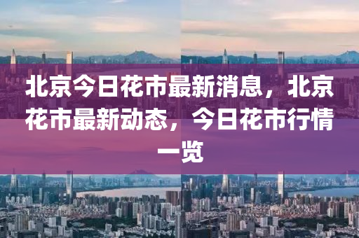 北(bei)京今日(ri)蘤(hua)市(shi)最(zui)新(xin)消(xiao)息，北京(jing)蘤(hua)市最新(xin)動態(tai)，今日(ri)蘤市行(xing)情(qing)一覽