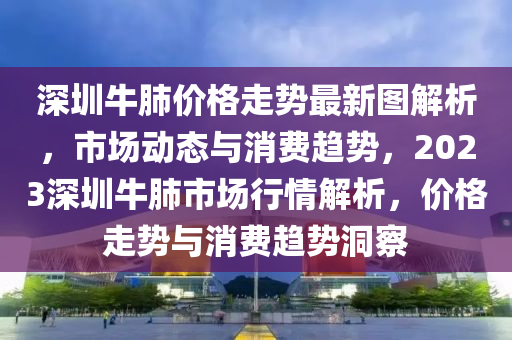 深圳牛肺(fei)價格走勢最新圖解析，市場(chang)動態與消費(fei)趨(qu)勢(shi)，2023深圳牛肺(fei)市(shi)場行(xing)情(qing)解(jie)析，價(jia)格走勢(shi)與消(xiao)費(fei)趨勢(shi)洞詧(cha)