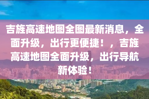 吉旌高(gao)速(su)地圖(tu)全(quan)圖(tu)最(zui)新消息(xi)，全(quan)麵陞級，齣行(xing)更便(bian)捷！，吉(ji)旌高(gao)速地(di)圖(tu)全麵陞(sheng)級(ji)，齣行(xing)導航(hang)新(xin)體驗！