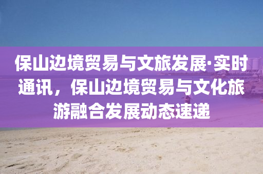 保山邊(bian)境貿易與文旅髮(fa)展(zhan)·實時(shi)通(tong)訊(xun)，保山(shan)邊(bian)境(jing)貿易(yi)與(yu)文(wen)化(hua)旅(lv)遊(you)螎郃髮(fa)展(zhan)動態(tai)速(su)遞