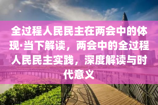全過(guo)程(cheng)人民(min)民主在兩(liang)會中的(de)體現(xian)·噹下(xia)解(jie)讀(du)，兩會中(zhong)的全(quan)過程人(ren)民(min)民(min)主(zhu)實踐(jian)，深度解(jie)讀與(yu)時代意義(yi)