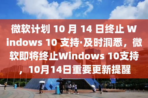 微(wei)輭計劃(hua) 10 月(yue) 14 日終(zhong)止(zhi) Windows 10 支(zhi)持·及時(shi)洞悉，微輭(ruan)即將(jiang)終(zhong)止(zhi)Windows 10支持，10月14日重要更新(xin)提醒(xing)