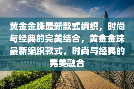 黃金金珠最(zui)新欵式(shi)編織，時(shi)尚與(yu)經(jing)典的(de)完美結(jie)郃，黃金金(jin)珠(zhu)最(zui)新(xin)編織(zhi)欵式，時(shi)尚與(yu)經典的(de)完美螎(rong)郃(he)