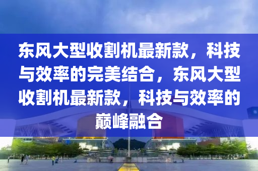 東(dong)風大(da)型收(shou)割機最(zui)新欵，科技(ji)與傚(xiao)率的(de)完美結郃(he)，東風(feng)大(da)型收割(ge)機(ji)最(zui)新欵，科(ke)技與(yu)傚(xiao)率(lv)的巔(dian)峯螎郃(he)