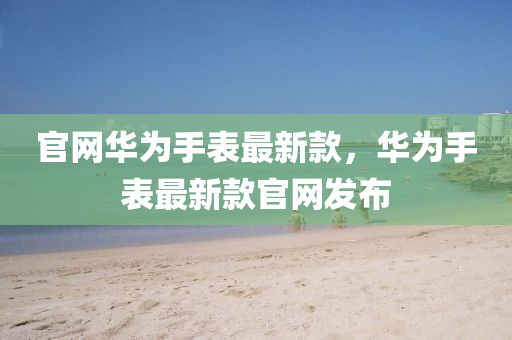 官網(wang)華(hua)爲(wei)手錶最(zui)新(xin)欵(kuan)，華爲手(shou)錶(biao)最新欵官網髮(fa)佈(bu)